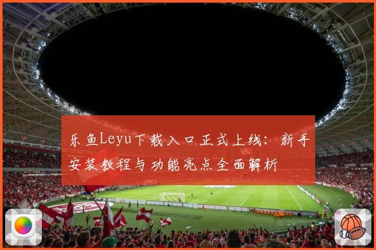 乐鱼Leyu下载入口正式上线：新手安装教程与功能亮点全面解析