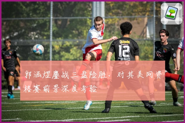 郭涵煜鏖战三盘险胜,对其美网资格赛前景深度考验