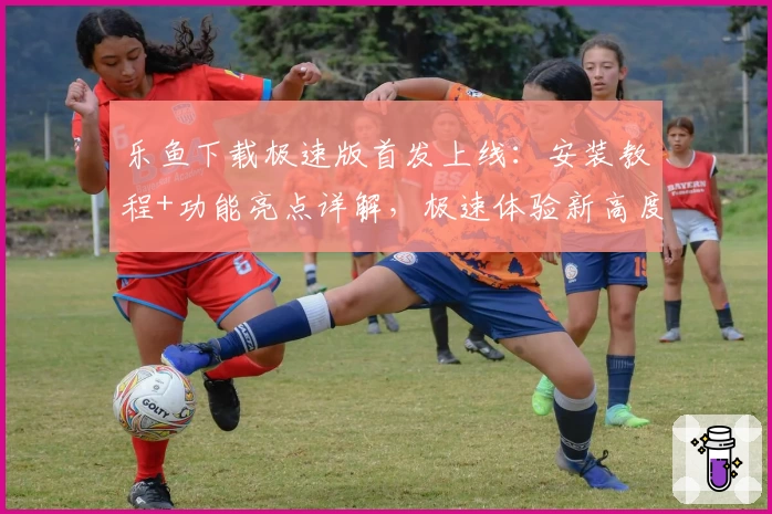 乐鱼下载极速版首发上线：安装教程+功能亮点详解，极速体验新高度