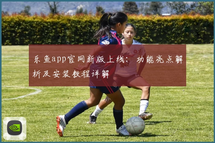 乐鱼app官网新版上线：功能亮点解析及安装教程详解