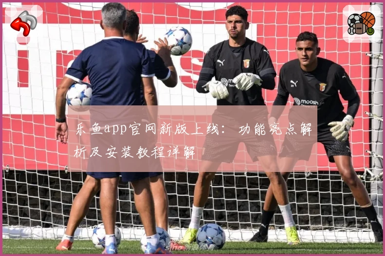 乐鱼app官网新版上线：功能亮点解析及安装教程详解