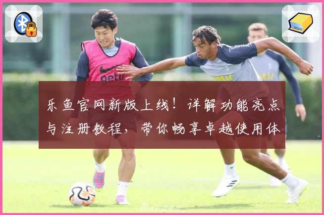 乐鱼官网新版上线！详解功能亮点与注册教程，带你畅享卓越使用体验