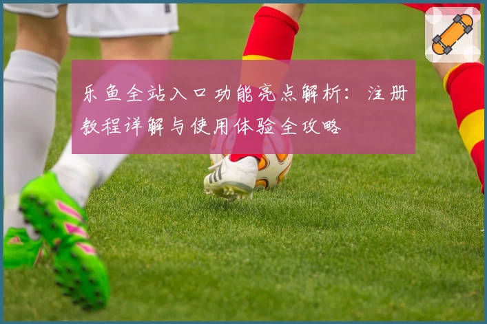 乐鱼全站入口功能亮点解析：注册教程详解与使用体验全攻略
