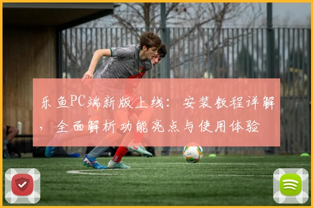 乐鱼PC端新版上线：安装教程详解，全面解析功能亮点与使用体验