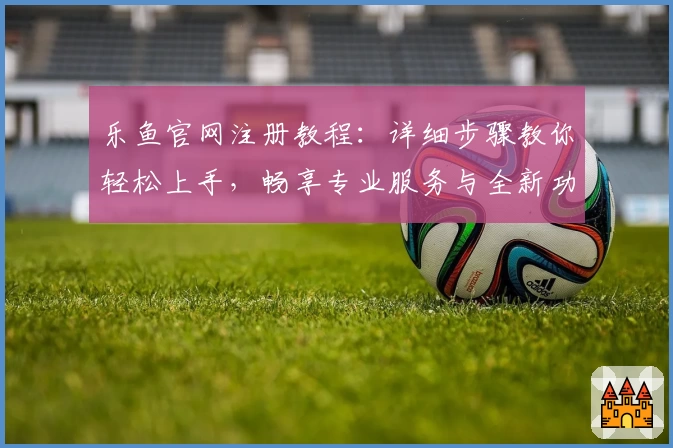 乐鱼官网注册教程：详细步骤教你轻松上手，畅享专业服务与全新功能升级