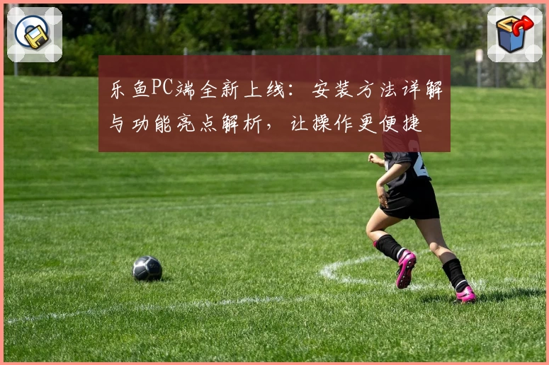 乐鱼PC端全新上线：安装方法详解与功能亮点解析，让操作更便捷