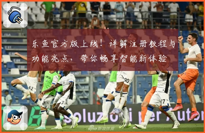 乐鱼官方版上线！详解注册教程与功能亮点，带你畅享智能新体验