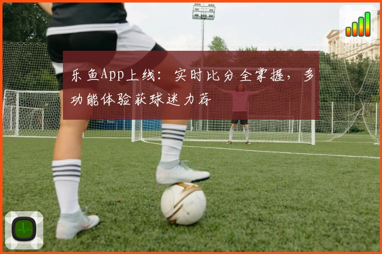 乐鱼App上线：实时比分全掌握，多功能体验获球迷力荐