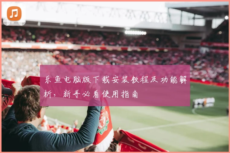 乐鱼电脑版下载安装教程及功能解析，新手必看使用指南