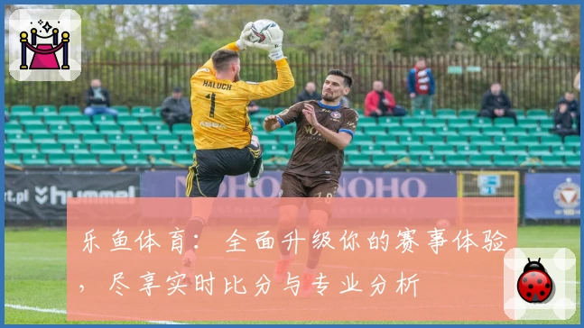 乐鱼体育：全面升级你的赛事体验，尽享实时比分与专业分析