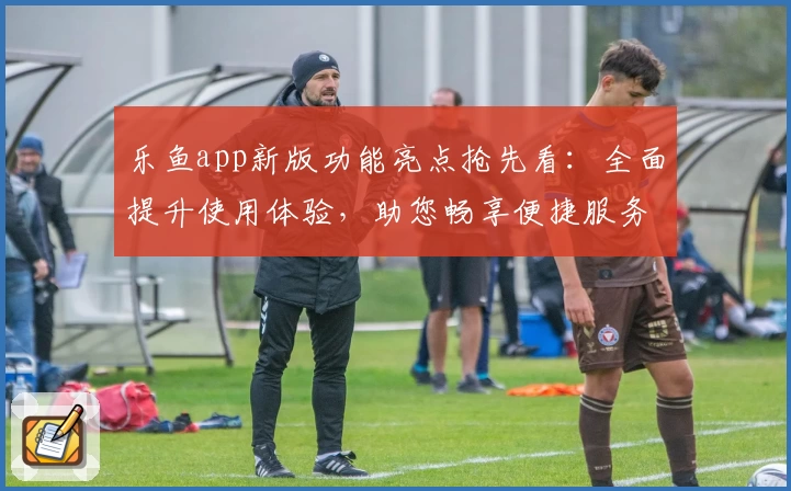 乐鱼app新版功能亮点抢先看：全面提升使用体验，助您畅享便捷服务