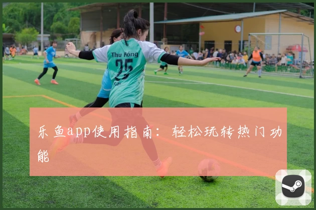 乐鱼app使用指南:轻松玩转热门功能