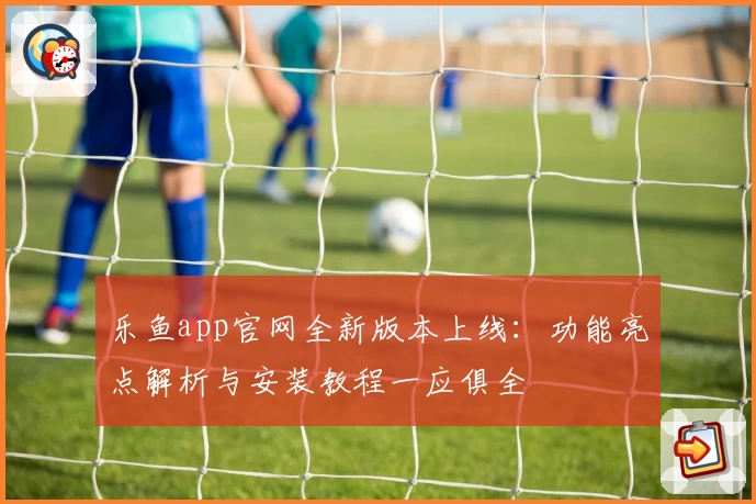 乐鱼app官网全新版本上线：功能亮点解析与安装教程一应俱全
