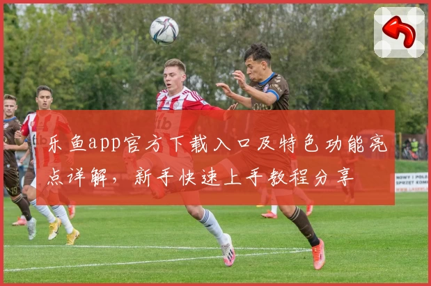 乐鱼app官方下载入口及特色功能亮点详解，新手快速上手教程分享