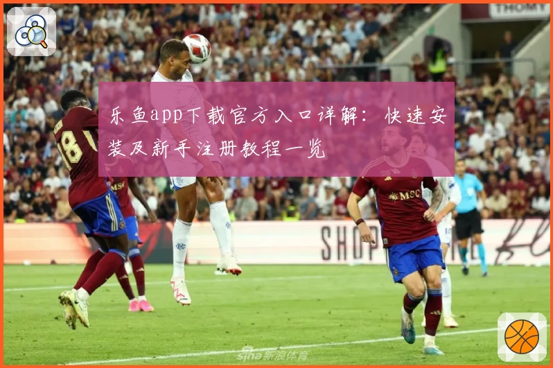 乐鱼app下载官方入口详解：快速安装及新手注册教程一览