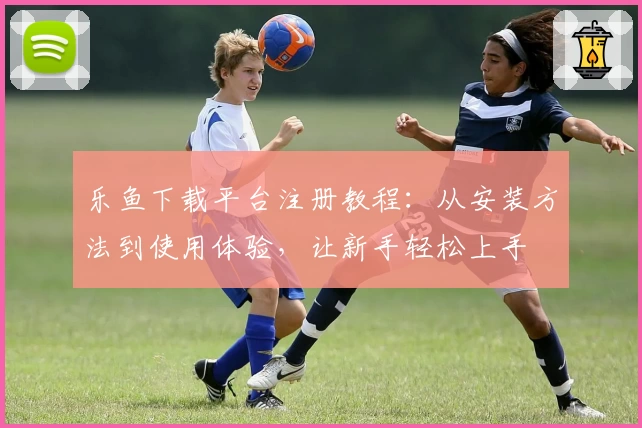 乐鱼下载平台注册教程：从安装方法到使用体验，让新手轻松上手