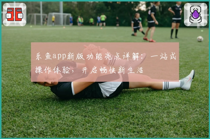 乐鱼app新版功能亮点详解：一站式操作体验，开启畅快新生活
