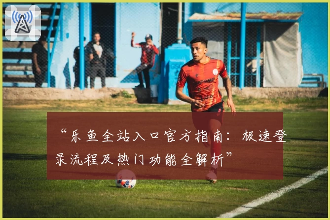 “乐鱼全站入口官方指南：极速登录流程及热门功能全解析”