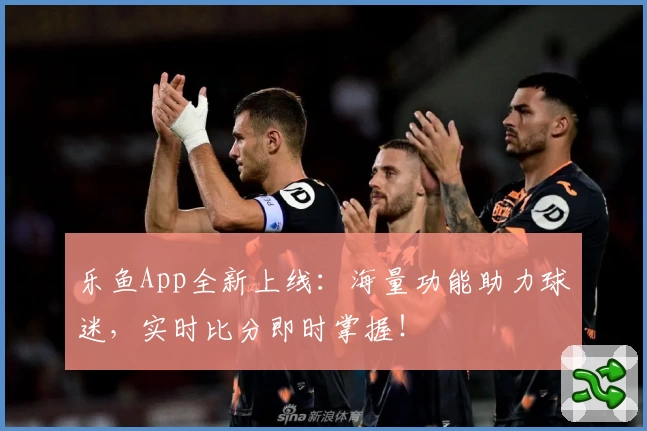 乐鱼App全新上线：海量功能助力球迷，实时比分即时掌握！