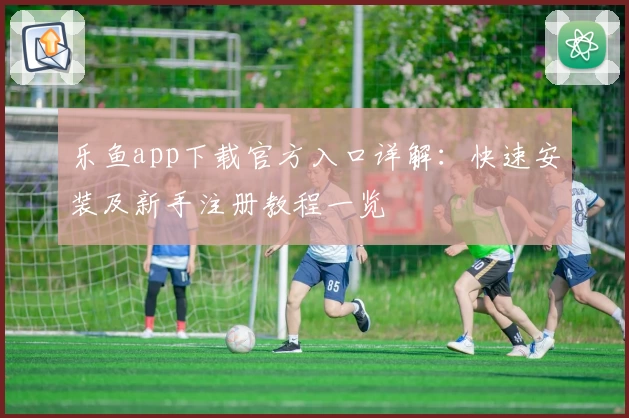 乐鱼app下载官方入口详解：快速安装及新手注册教程一览
