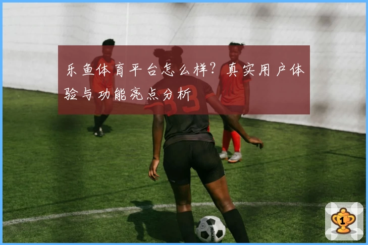 乐鱼体育平台怎么样?真实用户体验与功能亮点分析