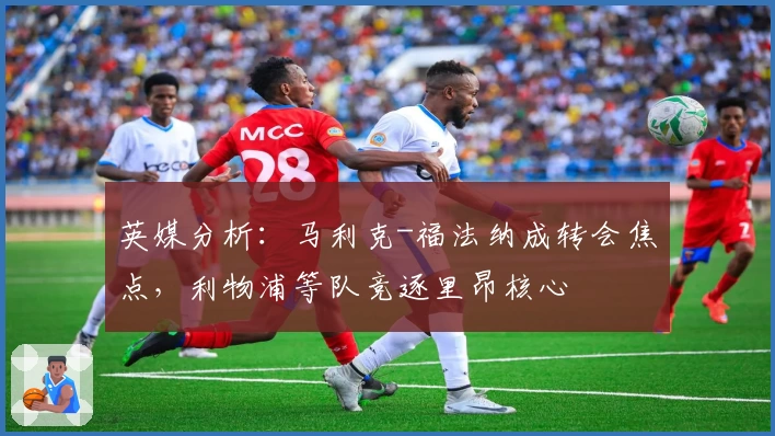 英媒分析:马利克-福法纳成转会焦点,利物浦等队竞逐里昂核心