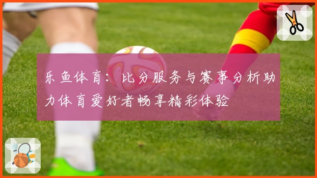 乐鱼体育：比分服务与赛事分析助力体育爱好者畅享精彩体验