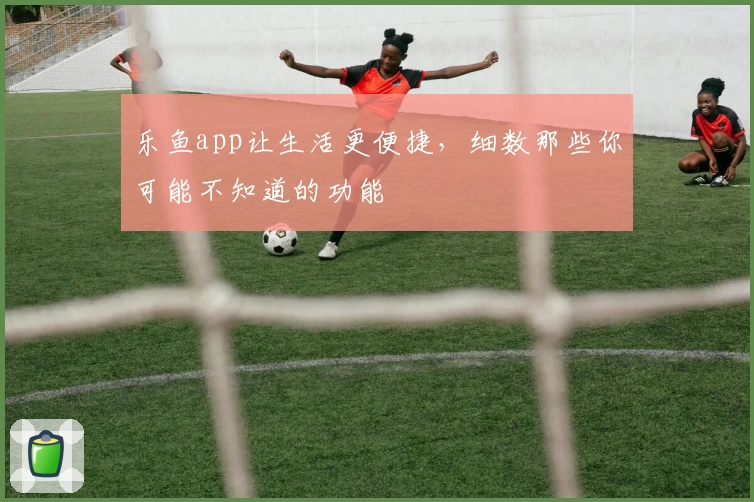 乐鱼app让生活更便捷，细数那些你可能不知道的功能