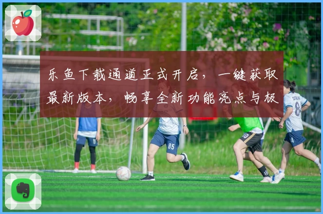 乐鱼下载通道正式开启，一键获取最新版本，畅享全新功能亮点与极速体验