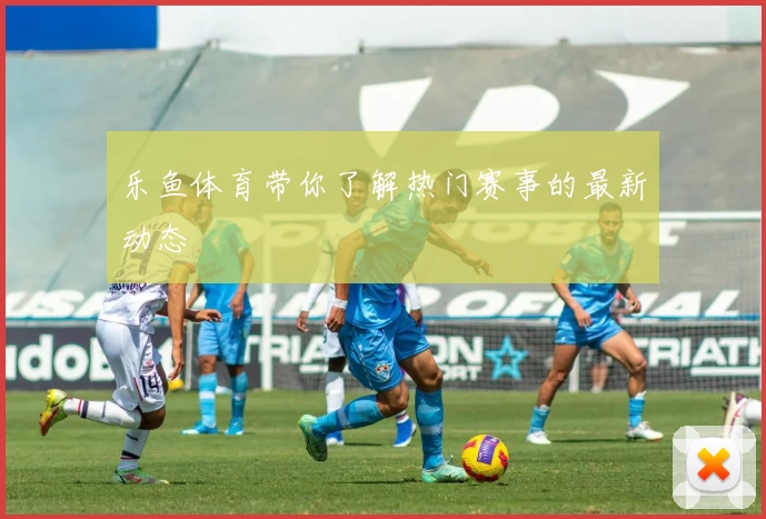 乐鱼体育带你了解热门赛事的最新动态