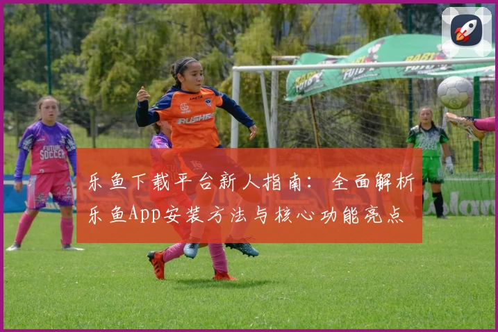 乐鱼下载平台新人指南：全面解析乐鱼App安装方法与核心功能亮点