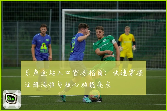 乐鱼全站入口官方指南：快速掌握注册流程与核心功能亮点
