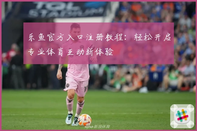 乐鱼官方入口注册教程：轻松开启专业体育互动新体验