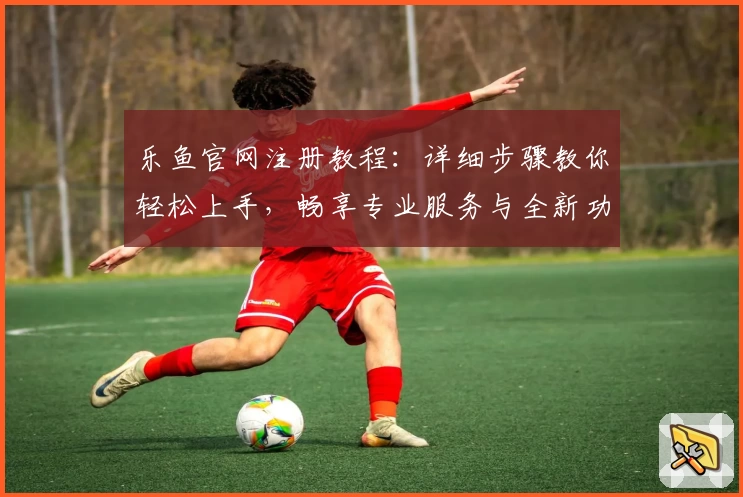 乐鱼官网注册教程:详细步骤教你轻松上手,畅享专业服务与全新功能升级