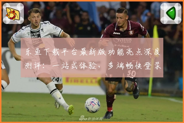 乐鱼下载平台最新版功能亮点深度测评：一站式体验，多端畅快登录