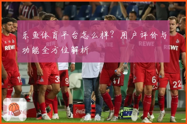 乐鱼体育平台怎么样？用户评价与功能全方位解析