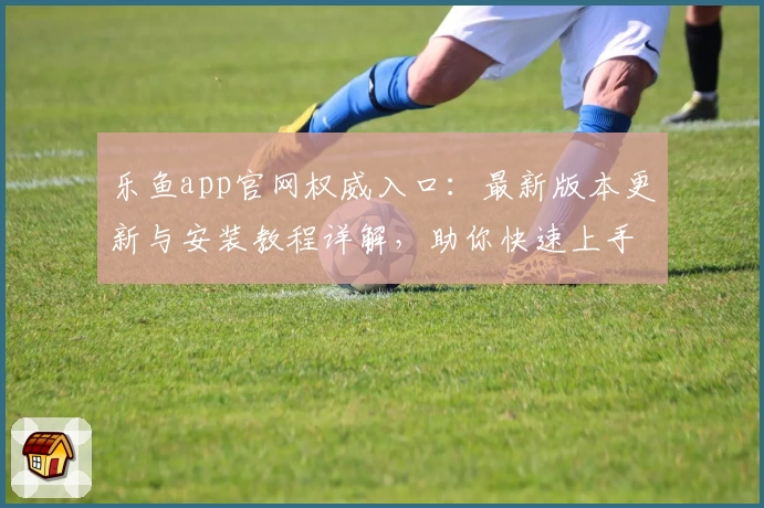 乐鱼app官网权威入口：最新版本更新与安装教程详解，助你快速上手
