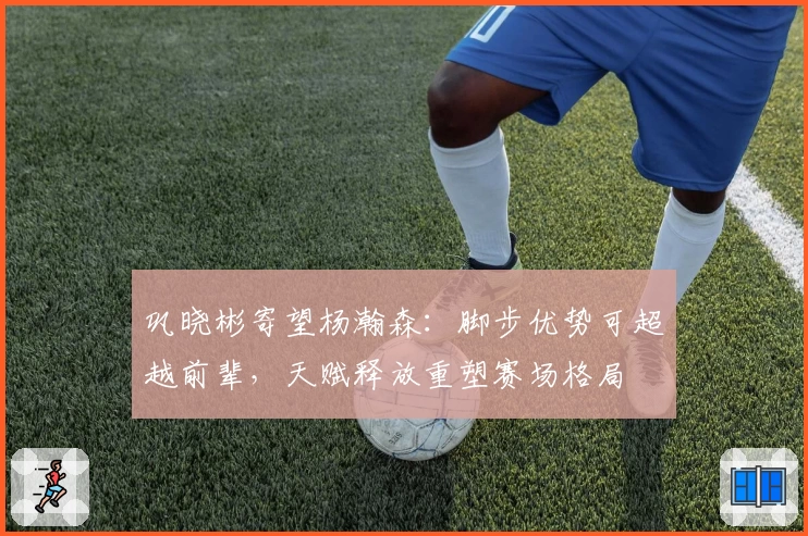 巩晓彬寄望杨瀚森:脚步优势可超越前辈,天赋释放重塑赛场格局