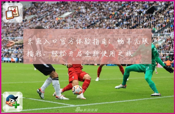 乐鱼入口官方体验指南:畅享无限精彩,轻松开启全新使用之旅