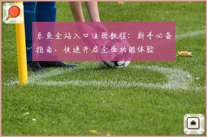 乐鱼全站入口注册教程：新手必备指南，快速开启全面功能体验