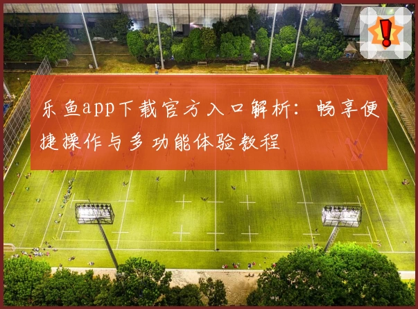 乐鱼app下载官方入口解析：畅享便捷操作与多功能体验教程