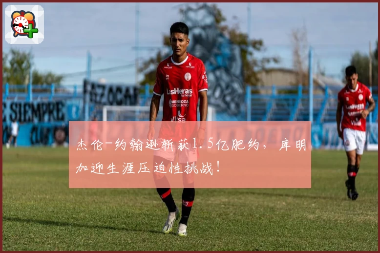 杰伦-约翰逊斩获1.5亿肥约,库明加迎生涯压迫性挑战!