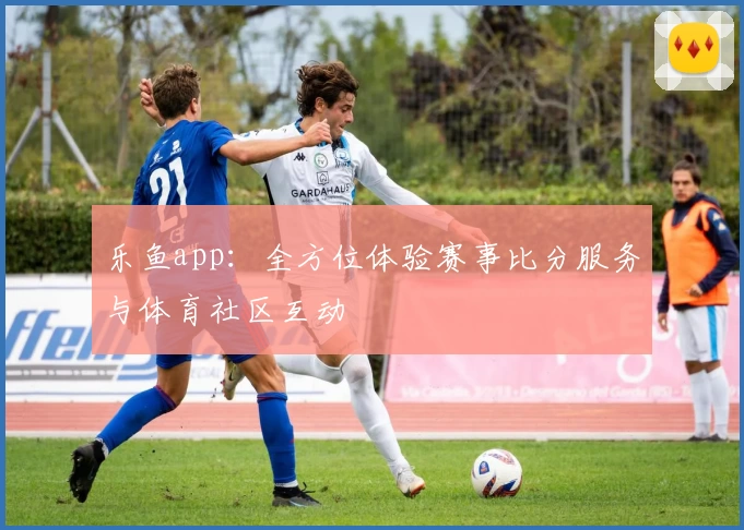 乐鱼app：全方位体验赛事比分服务与体育社区互动