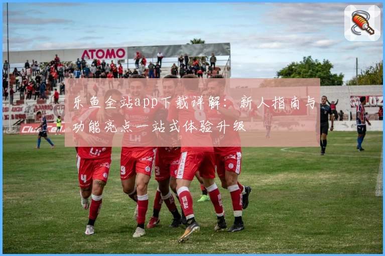 乐鱼全站app下载详解：新人指南与功能亮点一站式体验升级