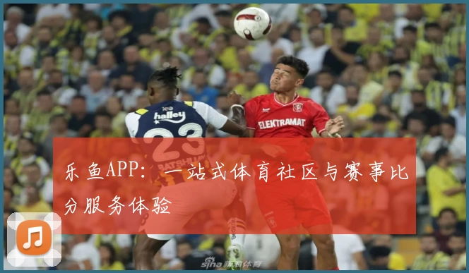 乐鱼APP:一站式体育社区与赛事比分服务体验