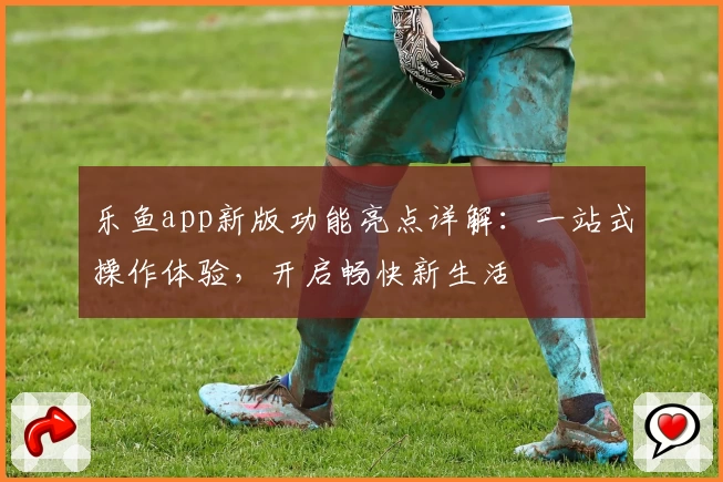 乐鱼app新版功能亮点详解：一站式操作体验，开启畅快新生活