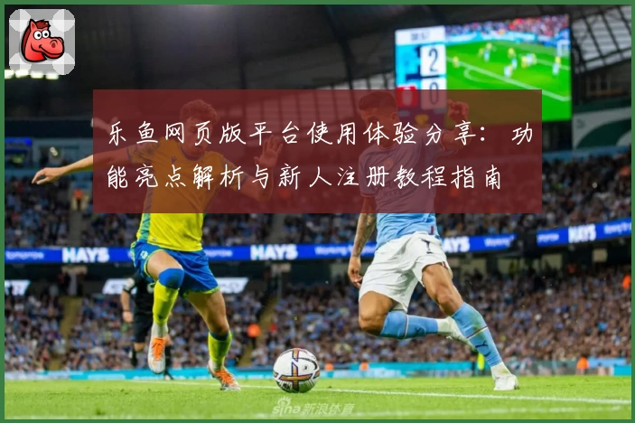 乐鱼网页版平台使用体验分享：功能亮点解析与新人注册教程指南