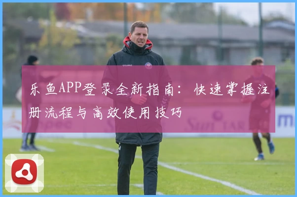乐鱼APP登录全新指南:快速掌握注册流程与高效使用技巧