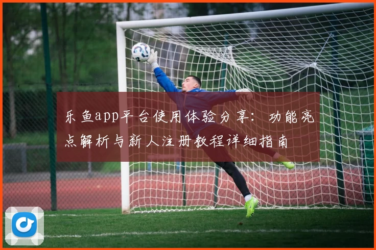 乐鱼app平台使用体验分享：功能亮点解析与新人注册教程详细指南