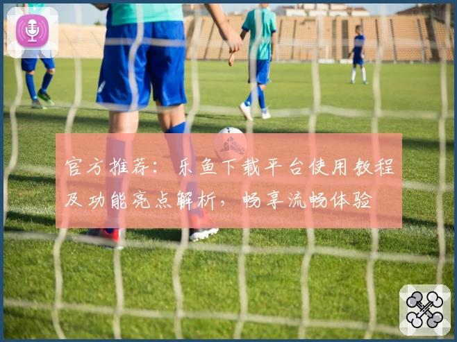 官方推荐：乐鱼下载平台使用教程及功能亮点解析，畅享流畅体验